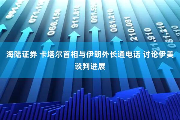 海陆证券 卡塔尔首相与伊朗外长通电话 讨论伊美谈判进展