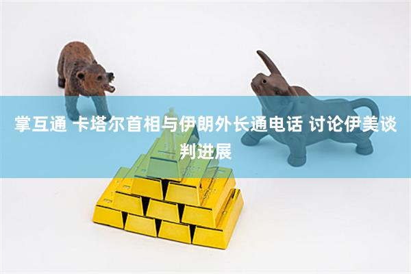 掌互通 卡塔尔首相与伊朗外长通电话 讨论伊美谈判进展