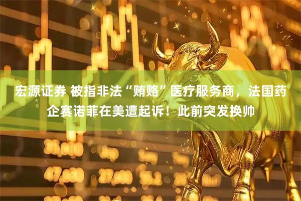 宏源证券 被指非法“贿赂”医疗服务商，法国药企赛诺菲在美遭起诉！此前突发换帅