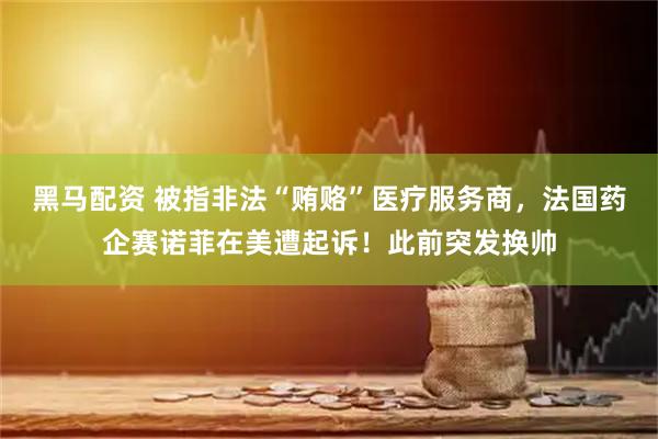 黑马配资 被指非法“贿赂”医疗服务商，法国药企赛诺菲在美遭起诉！此前突发换帅