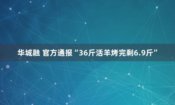 华城融 官方通报“36斤活羊烤完剩6.9斤”