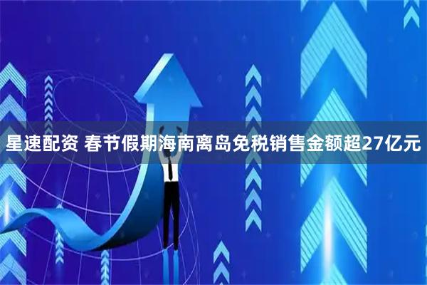 星速配资 春节假期海南离岛免税销售金额超27亿元