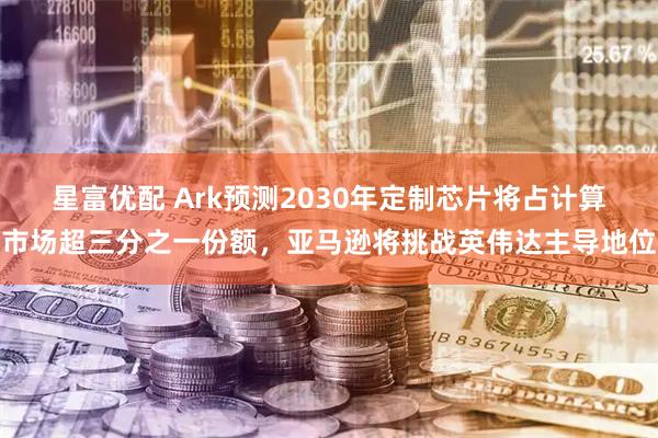 星富优配 Ark预测2030年定制芯片将占计算市场超三分之一份额，亚马逊将挑战英伟达主导地位