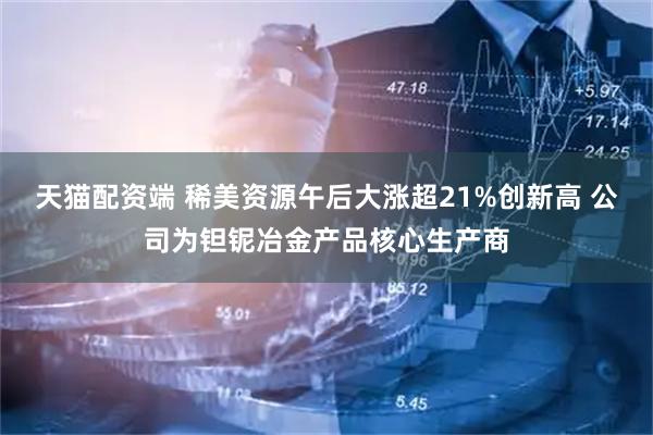 天猫配资端 稀美资源午后大涨超21%创新高 公司为钽铌冶金产品核心生产商