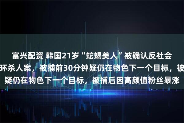 富兴配资 韩国21岁“蛇蝎美人”被确认反社会人格，曾在宾馆制造连环杀人案，被捕前30分钟疑仍在物色下一个目标，被捕后因高颜值粉丝暴涨