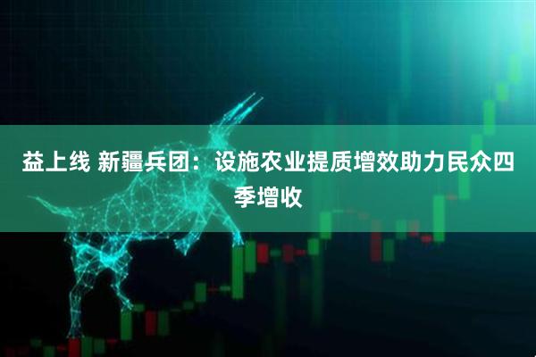 益上线 新疆兵团：设施农业提质增效助力民众四季增收
