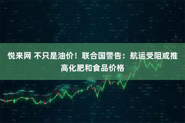 悦来网 不只是油价！联合国警告：航运受阻或推高化肥和食品价格