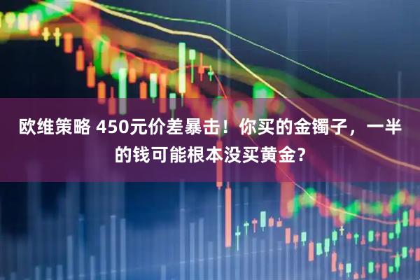 欧维策略 450元价差暴击！你买的金镯子，一半的钱可能根本没买黄金？