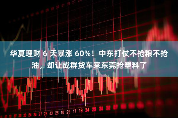 华夏理财 6 天暴涨 60%！中东打仗不抢粮不抢油，却让成群货车来东莞抢塑料了