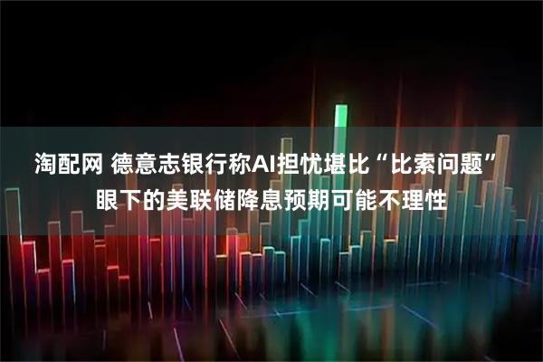 淘配网 德意志银行称AI担忧堪比“比索问题” 眼下的美联储降息预期可能不理性