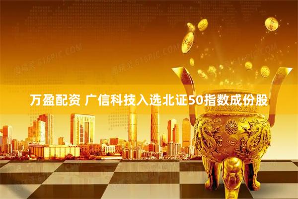 万盈配资 广信科技入选北证50指数成份股
