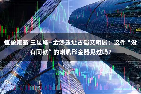 恒盈策略 三星堆—金沙遗址古蜀文明展：这件“没有同款”的喇叭形金器见过吗？