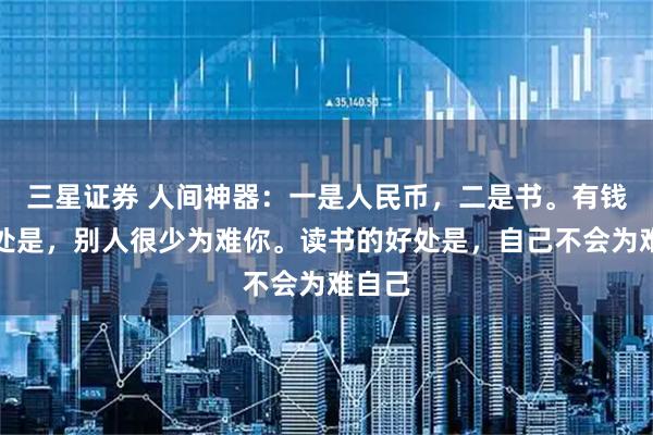 三星证券 人间神器：一是人民币，二是书。有钱的好处是，别人很少为难你。读书的好处是，自己不会为难自己