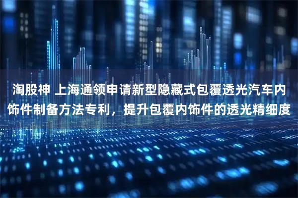 淘股神 上海通领申请新型隐藏式包覆透光汽车内饰件制备方法专利，提升包覆内饰件的透光精细度