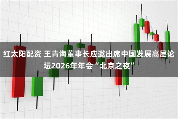 红太阳配资 王青海董事长应邀出席中国发展高层论坛2026年年会“北京之夜”