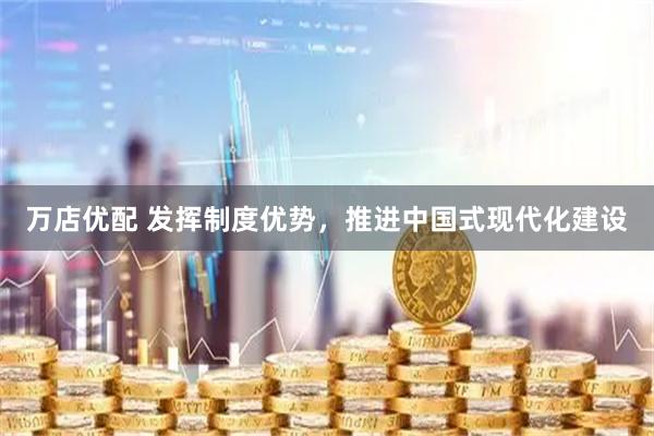万店优配 发挥制度优势，推进中国式现代化建设