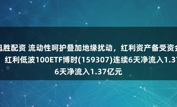 旭胜配资 流动性呵护叠加地缘扰动,红利资产备受资金青睐,红利低波100ETF博时(159307)连续6天净流入1.37亿元