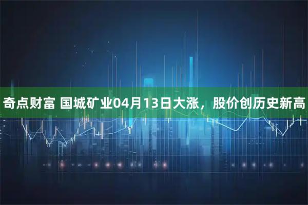 奇点财富 国城矿业04月13日大涨，股价创历史新高