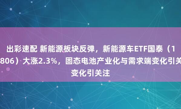 出彩速配 新能源板块反弹，新能源车ETF国泰（159806）大涨2.3%，固态电池产业化与需求端变化引关注
