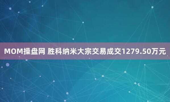MOM操盘网 胜科纳米大宗交易成交1279.50万元