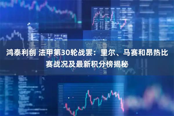 鸿泰利创 法甲第30轮战罢：里尔、马赛和昂热比赛战况及最新积分榜揭秘