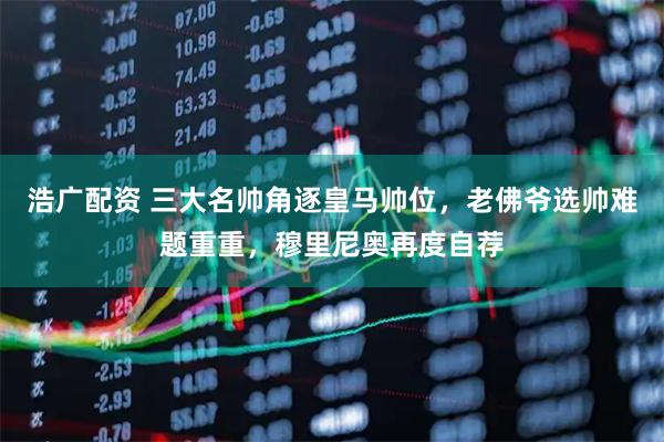 浩广配资 三大名帅角逐皇马帅位，老佛爷选帅难题重重，穆里尼奥再度自荐
