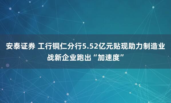 安泰证券 工行铜仁分行5.52亿元贴现助力制造业战新企业跑出“加速度”