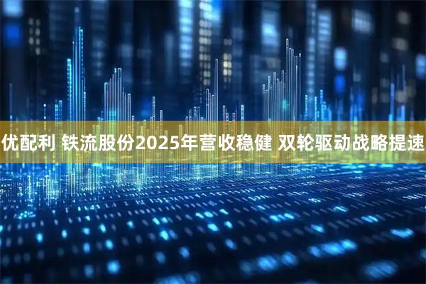 优配利 铁流股份2025年营收稳健 双轮驱动战略提速