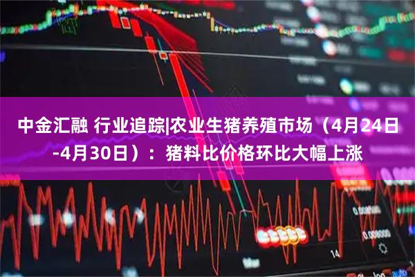中金汇融 行业追踪|农业生猪养殖市场（4月24日-4月30日）：猪料比价格环比大幅上涨