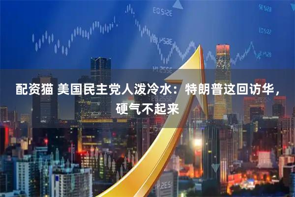 配资猫 美国民主党人泼冷水：特朗普这回访华，硬气不起来
