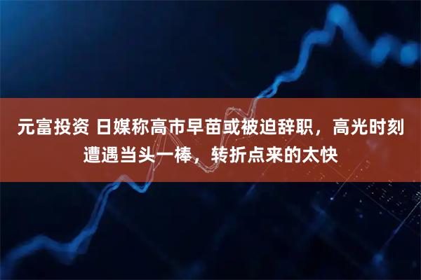 元富投资 日媒称高市早苗或被迫辞职，高光时刻遭遇当头一棒，转折点来的太快