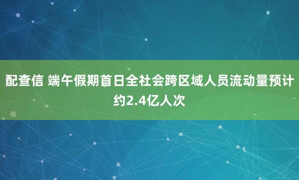 配查信 端午假期首日全社会跨区域人员流动量预计约2.4亿人次