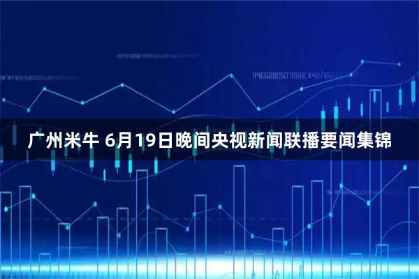 广州米牛 6月19日晚间央视新闻联播要闻集锦