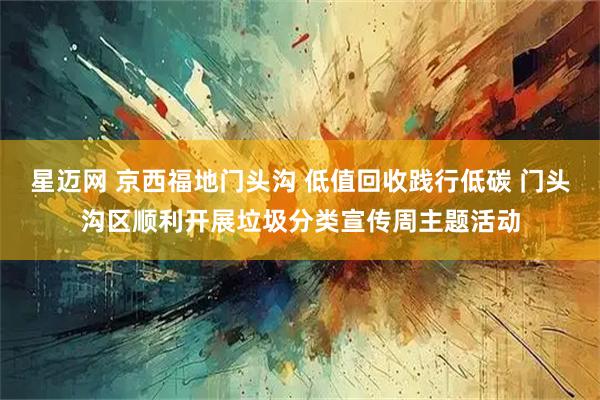 星迈网 京西福地门头沟 低值回收践行低碳 门头沟区顺利开展垃圾分类宣传周主题活动