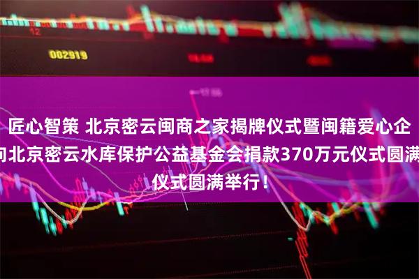匠心智策 北京密云闽商之家揭牌仪式暨闽籍爱心企业家向北京密云水库保护公益基金会捐款370万元仪式圆满举行!