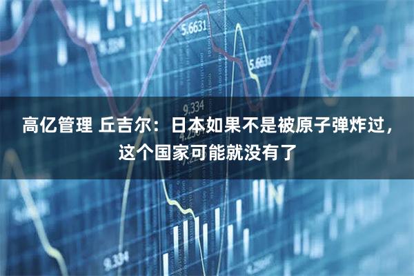 高亿管理 丘吉尔：日本如果不是被原子弹炸过，这个国家可能就没有了