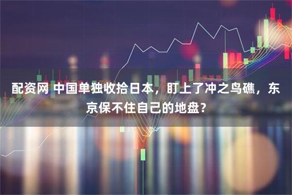 配资网 中国单独收拾日本，盯上了冲之鸟礁，东京保不住自己的地盘？