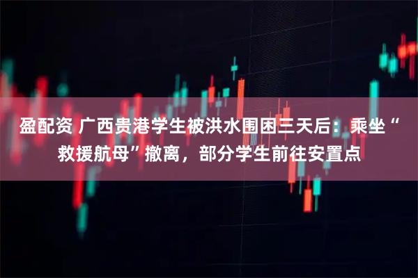 盈配资 广西贵港学生被洪水围困三天后:乘坐“救援航母”撤离,部分学生前往安置点