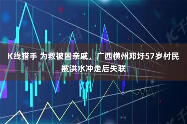 K线猎手 为救被困亲戚,广西横州邓圩57岁村民被洪水冲走后失联