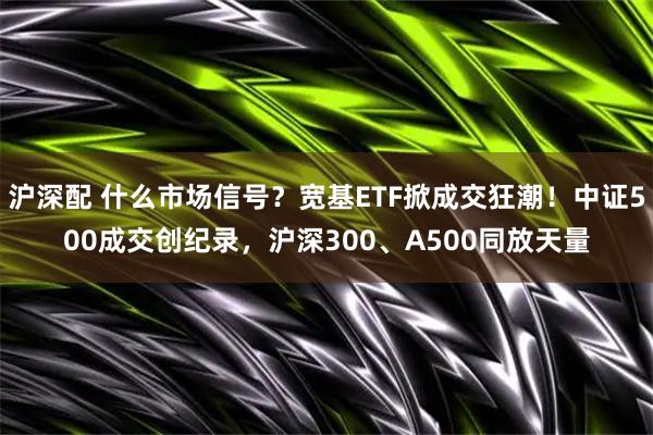 沪深配 什么市场信号？宽基ETF掀成交狂潮！中证500成交创纪录，沪深300、A500同放天量