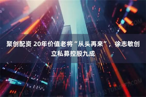聚创配资 20年价值老将“从头再来”，徐志敏创立私募控股九成
