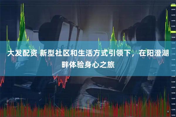 大发配资 新型社区和生活方式引领下，在阳澄湖畔体验身心之旅