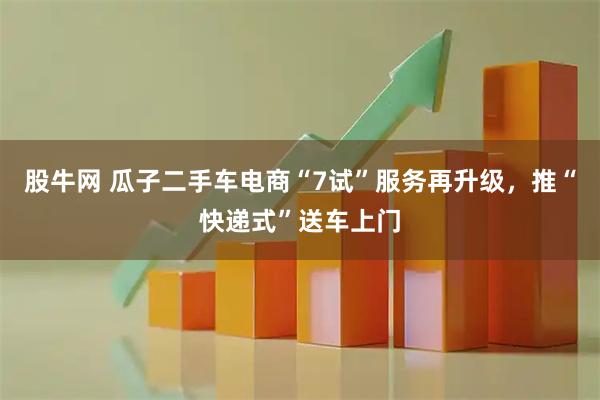 股牛网 瓜子二手车电商“7试”服务再升级，推“快递式”送车上门