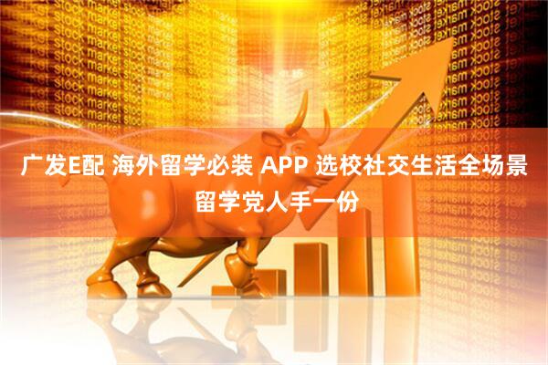 广发E配 海外留学必装 APP 选校社交生活全场景 留学党人手一份