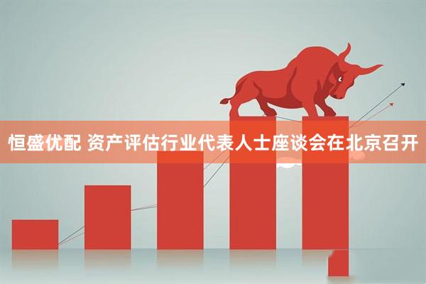 恒盛优配 资产评估行业代表人士座谈会在北京召开
