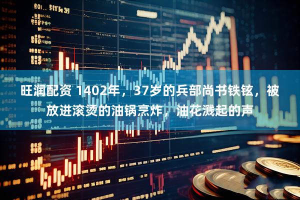 旺润配资 1402年，37岁的兵部尚书铁铉，被放进滚烫的油锅烹炸，油花溅起的声