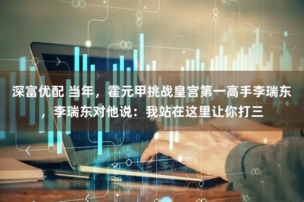 深富优配 当年，霍元甲挑战皇宫第一高手李瑞东，李瑞东对他说：我站在这里让你打三