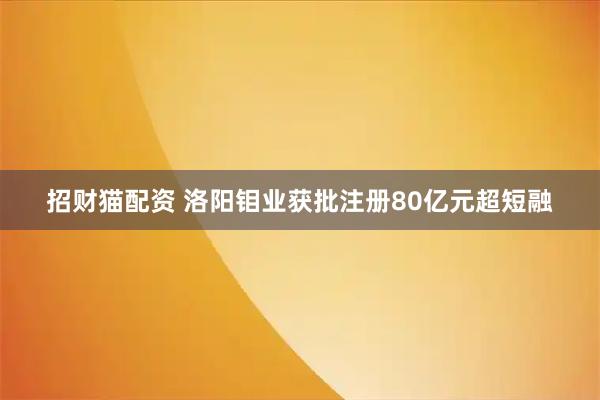 招财猫配资 洛阳钼业获批注册80亿元超短融
