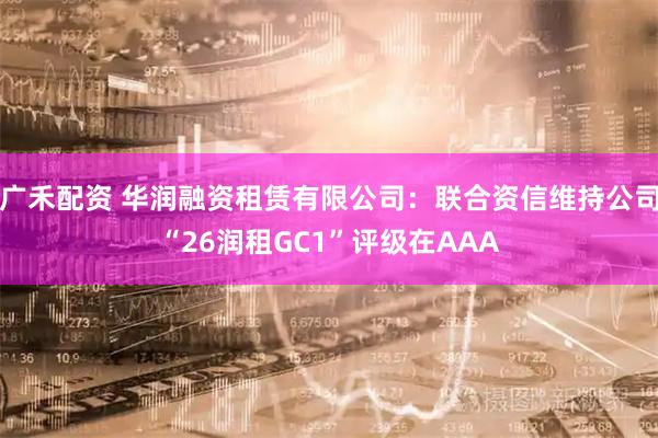 广禾配资 华润融资租赁有限公司：联合资信维持公司“26润租GC1”评级在AAA