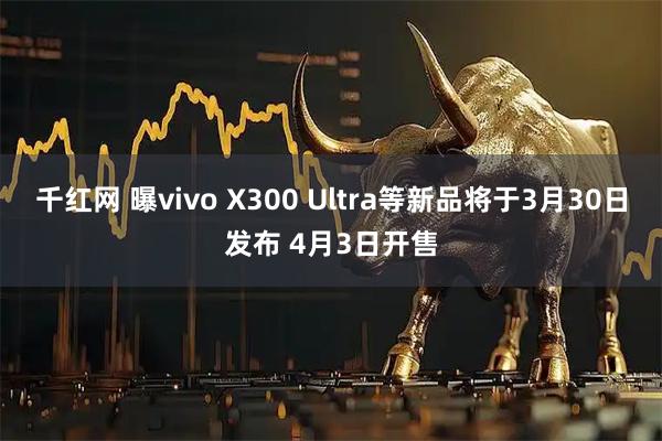 千红网 曝vivo X300 Ultra等新品将于3月30日发布 4月3日开售
